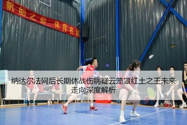 纳达尔法网后长期休战伤病疑云笼罩红土之王未来走向深度解析